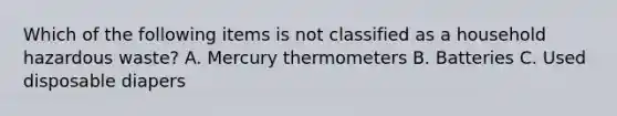 Which of the following items is not classified as a household hazardous waste? A. Mercury thermometers B. Batteries C. Used disposable diapers