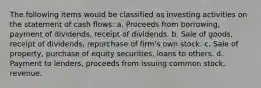 The following items would be classified as investing activities on the statement of cash flows: a. Proceeds from borrowing, payment of dividends, receipt of dividends. b. Sale of goods, receipt of dividends, repurchase of firm's own stock. c. Sale of property, purchase of equity securities, loans to others. d. Payment to lenders, proceeds from issuing common stock, revenue.