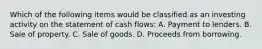 Which of the following items would be classified as an investing activity on the statement of cash flows: A. Payment to lenders. B. Sale of property. C. Sale of goods. D. Proceeds from borrowing.