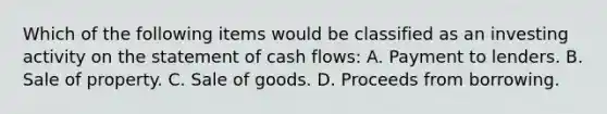 Which of the following items would be classified as an investing activity on the statement of cash flows: A. Payment to lenders. B. Sale of property. C. Sale of goods. D. Proceeds from borrowing.