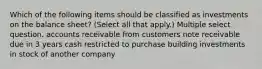 Which of the following items should be classified as investments on the balance sheet? (Select all that apply.) Multiple select question. accounts receivable from customers note receivable due in 3 years cash restricted to purchase building investments in stock of another company