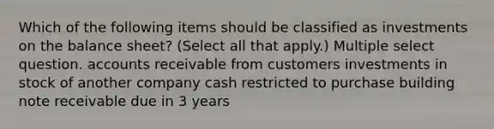 Which of the following items should be classified as investments on the balance sheet? (Select all that apply.) Multiple select question. accounts receivable from customers investments in stock of another company cash restricted to purchase building note receivable due in 3 years