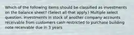 Which of the following items should be classified as investments on the balance sheet? (Select all that apply.) Multiple select question. investments in stock of another company accounts receivable from customers cash restricted to purchase building note receivable due in 3 years