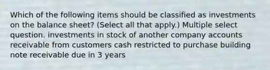 Which of the following items should be classified as investments on the balance sheet? (Select all that apply.) Multiple select question. investments in stock of another company accounts receivable from customers cash restricted to purchase building note receivable due in 3 years