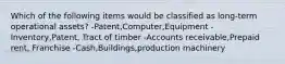 Which of the following items would be classified as long-term operational assets? -Patent,Computer,Equipment -Inventory,Patent, Tract of timber -Accounts receivable,Prepaid rent, Franchise -Cash,Buildings,production machinery