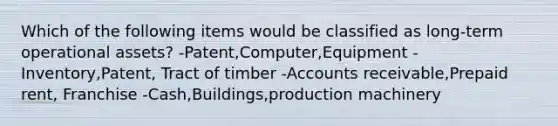 Which of the following items would be classified as long-term operational assets? -Patent,Computer,Equipment -Inventory,Patent, Tract of timber -Accounts receivable,Prepaid rent, Franchise -Cash,Buildings,production machinery