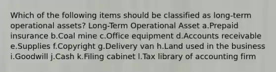 Which of the following items should be classified as long-term operational assets? Long-Term Operational Asset a.Prepaid insurance b.Coal mine c.Office equipment d.Accounts receivable e.Supplies f.Copyright g.Delivery van h.Land used in the business i.Goodwill j.Cash k.Filing cabinet l.Tax library of accounting firm