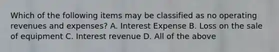 Which of the following items may be classified as no operating revenues and expenses? A. Interest Expense B. Loss on the sale of equipment C. Interest revenue D. All of the above