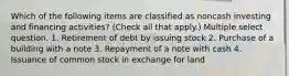 Which of the following items are classified as noncash investing and financing activities? (Check all that apply.) Multiple select question. 1. Retirement of debt by issuing stock 2. Purchase of a building with a note 3. Repayment of a note with cash 4. Issuance of common stock in exchange for land