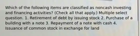 Which of the following items are classified as noncash investing and financing activities? (Check all that apply.) Multiple select question. 1. Retirement of debt by issuing stock 2. Purchase of a building with a note 3. Repayment of a note with cash 4. Issuance of common stock in exchange for land