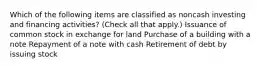 Which of the following items are classified as noncash investing and financing activities? (Check all that apply.) Issuance of common stock in exchange for land Purchase of a building with a note Repayment of a note with cash Retirement of debt by issuing stock