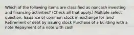 Which of the following items are classified as noncash investing and financing activities? (Check all that apply.) Multiple select question. Issuance of common stock in exchange for land Retirement of debt by issuing stock Purchase of a building with a note Repayment of a note with cash