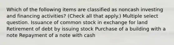 Which of the following items are classified as noncash investing and financing activities? (Check all that apply.) Multiple select question. Issuance of common stock in exchange for land Retirement of debt by issuing stock Purchase of a building with a note Repayment of a note with cash