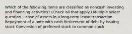 Which of the following items are classified as noncash investing and financing activities? (Check all that apply.) Multiple select question. Lease of assets in a long-term lease transaction Repayment of a note with cash Retirement of debt by issuing stock Conversion of preferred stock to common stock