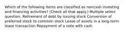 Which of the following items are classified as noncash investing and financing activities? (Check all that apply.) Multiple select question. Retirement of debt by issuing stock Conversion of preferred stock to common stock Lease of assets in a long-term lease transaction Repayment of a note with cash