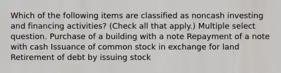 Which of the following items are classified as noncash investing and financing activities? (Check all that apply.) Multiple select question. Purchase of a building with a note Repayment of a note with cash Issuance of common stock in exchange for land Retirement of debt by issuing stock