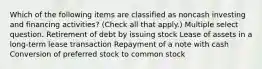 Which of the following items are classified as noncash investing and financing activities? (Check all that apply.) Multiple select question. Retirement of debt by issuing stock Lease of assets in a long-term lease transaction Repayment of a note with cash Conversion of preferred stock to common stock