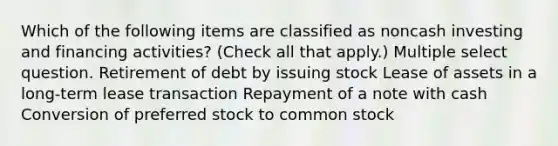 Which of the following items are classified as noncash investing and financing activities? (Check all that apply.) Multiple select question. Retirement of debt by issuing stock Lease of assets in a long-term lease transaction Repayment of a note with cash Conversion of preferred stock to common stock