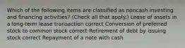 Which of the following items are classified as noncash investing and financing activities? (Check all that apply.) Lease of assets in a long-term lease transaction correct Conversion of preferred stock to common stock correct Retirement of debt by issuing stock correct Repayment of a note with cash