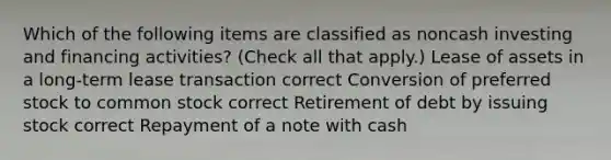 Which of the following items are classified as noncash investing and financing activities? (Check all that apply.) Lease of assets in a long-term lease transaction correct Conversion of preferred stock to common stock correct Retirement of debt by issuing stock correct Repayment of a note with cash