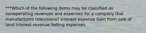 ***Which of the following items may be classified as nonoperating revenues and expenses for a company that manufactures televisions? Interest expense Gain from sale of land Interest revenue Selling expenses