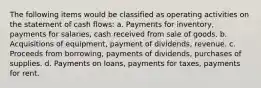 The following items would be classified as operating activities on the statement of cash flows: a. Payments for inventory, payments for salaries, cash received from sale of goods. b. Acquisitions of equipment, payment of dividends, revenue. c. Proceeds from borrowing, payments of dividends, purchases of supplies. d. Payments on loans, payments for taxes, payments for rent.