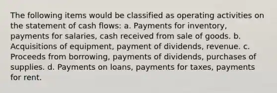 The following items would be classified as operating activities on the statement of cash flows: a. Payments for inventory, payments for salaries, cash received from sale of goods. b. Acquisitions of equipment, payment of dividends, revenue. c. Proceeds from borrowing, payments of dividends, purchases of supplies. d. Payments on loans, payments for taxes, payments for rent.