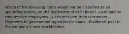 Which of the following items would not be classified as an operating activity on the statement of cash flows? -Cash paid to compensate employees. -Cash received from customers. -Payments to government agencies for taxes. -Dividends paid to the company's own stockholders.