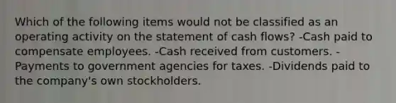 Which of the following items would not be classified as an operating activity on the statement of cash flows? -Cash paid to compensate employees. -Cash received from customers. -Payments to government agencies for taxes. -Dividends paid to the company's own stockholders.