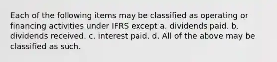 Each of the following items may be classified as operating or financing activities under IFRS except a. dividends paid. b. dividends received. c. interest paid. d. All of the above may be classified as such.