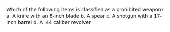 Which of the following items is classified as a prohibited weapon? a. A knife with an 8-inch blade b. A spear c. A shotgun with a 17-inch barrel d. A .44 caliber revolver