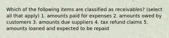 Which of the following items are classified as receivables? (select all that apply) 1. amounts paid for expenses 2. amounts owed by customers 3. amounts due suppliers 4. tax refund claims 5. amounts loaned and expected to be repaid