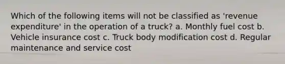 Which of the following items will not be classified as 'revenue expenditure' in the operation of a truck? a. Monthly fuel cost b. Vehicle insurance cost c. Truck body modification cost d. Regular maintenance and service cost