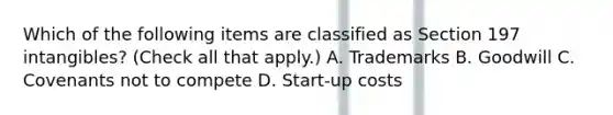 Which of the following items are classified as Section 197 intangibles? (Check all that apply.) A. Trademarks B. Goodwill C. Covenants not to compete D. Start-up costs