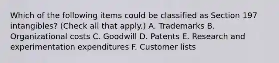 Which of the following items could be classified as Section 197 intangibles? (Check all that apply.) A. Trademarks B. Organizational costs C. Goodwill D. Patents E. Research and experimentation expenditures F. Customer lists