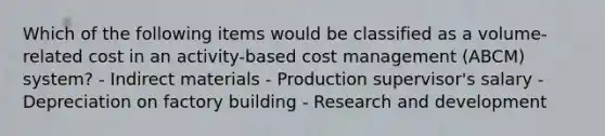 Which of the following items would be classified as a volume-related cost in an activity-based cost management (ABCM) system? - Indirect materials - Production supervisor's salary - Depreciation on factory building - Research and development