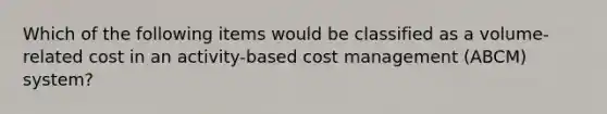 Which of the following items would be classified as a volume-related cost in an activity-based cost management (ABCM) system?