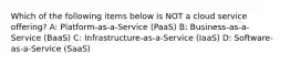 Which of the following items below is NOT a cloud service offering? A: Platform-as-a-Service (PaaS) B: Business-as-a-Service (BaaS) C: Infrastructure-as-a-Service (IaaS) D: Software-as-a-Service (SaaS)