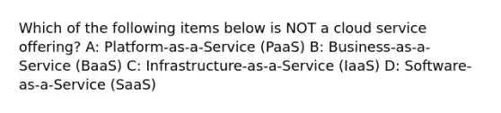 Which of the following items below is NOT a cloud service offering? A: Platform-as-a-Service (PaaS) B: Business-as-a-Service (BaaS) C: Infrastructure-as-a-Service (IaaS) D: Software-as-a-Service (SaaS)