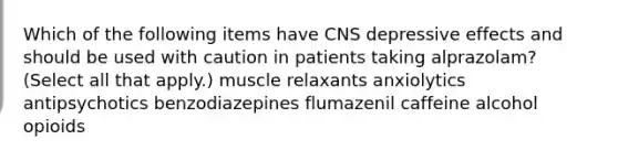 Which of the following items have CNS depressive effects and should be used with caution in patients taking alprazolam? (Select all that apply.) muscle relaxants anxiolytics antipsychotics​ benzodiazepines flumazenil caffeine alcohol opioids