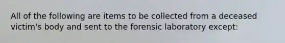 All of the following are items to be collected from a deceased victim's body and sent to the forensic laboratory except: