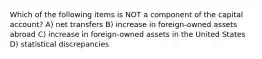 Which of the following items is NOT a component of the capital account? A) net transfers B) increase in foreign-owned assets abroad C) increase in foreign-owned assets in the United States D) statistical discrepancies