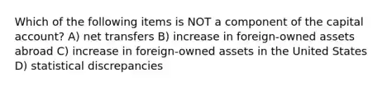 Which of the following items is NOT a component of the capital account? A) net transfers B) increase in foreign-owned assets abroad C) increase in foreign-owned assets in the United States D) statistical discrepancies