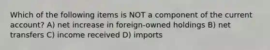 Which of the following items is NOT a component of the current account? A) net increase in foreign-owned holdings B) net transfers C) income received D) imports