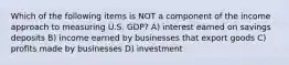 Which of the following items is NOT a component of the income approach to measuring U.S. GDP? A) interest earned on savings deposits B) income earned by businesses that export goods C) profits made by businesses D) investment