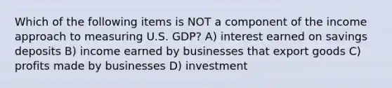 Which of the following items is NOT a component of the income approach to measuring U.S. GDP? A) interest earned on savings deposits B) income earned by businesses that export goods C) profits made by businesses D) investment