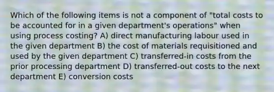 Which of the following items is not a component of "total costs to be accounted for in a given department's operations" when using process costing? A) direct manufacturing labour used in the given department B) the cost of materials requisitioned and used by the given department C) transferred-in costs from the prior processing department D) transferred-out costs to the next department E) conversion costs