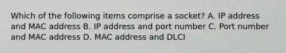 Which of the following items comprise a socket? A. IP address and MAC address B. IP address and port number C. Port number and MAC address D. MAC address and DLCI