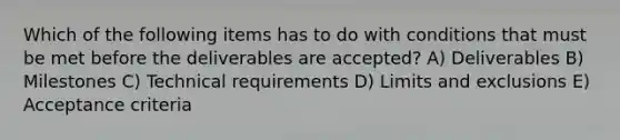 Which of the following items has to do with conditions that must be met before the deliverables are accepted? A) Deliverables B) Milestones C) Technical requirements D) Limits and exclusions E) Acceptance criteria