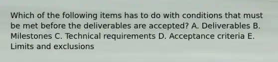 Which of the following items has to do with conditions that must be met before the deliverables are accepted? A. Deliverables B. Milestones C. Technical requirements D. Acceptance criteria E. Limits and exclusions